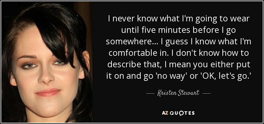 I never know what I'm going to wear until five minutes before I go somewhere... I guess I know what I'm comfortable in. I don't know how to describe that, I mean you either put it on and go 'no way' or 'OK, let's go.' - Kristen Stewart