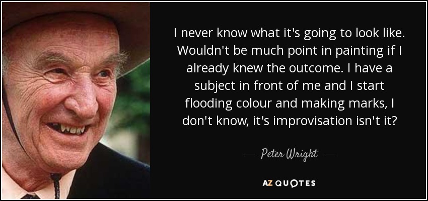 I never know what it's going to look like. Wouldn't be much point in painting if I already knew the outcome. I have a subject in front of me and I start flooding colour and making marks, I don't know, it's improvisation isn't it? - Peter Wright