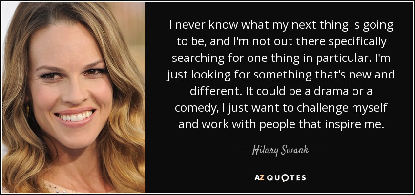 I never know what my next thing is going to be, and I'm not out there specifically searching for one thing in particular. I'm just looking for something that's new and different. It could be a drama or a comedy, I just want to challenge myself and work with people that inspire me. - Hilary Swank