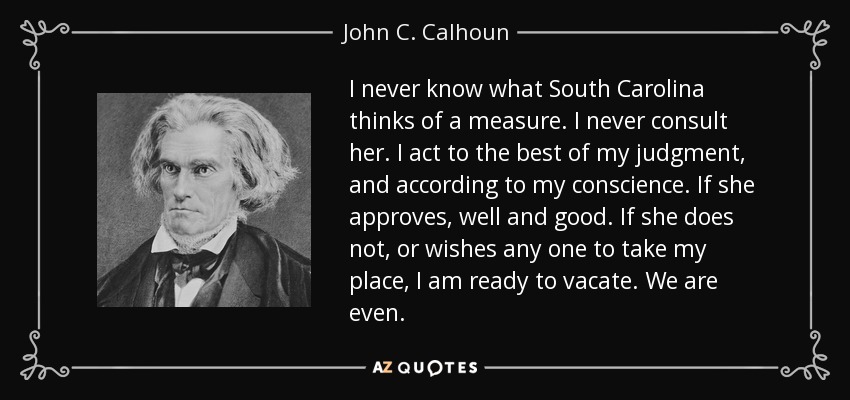 I never know what South Carolina thinks of a measure. I never consult her. I act to the best of my judgment, and according to my conscience. If she approves, well and good. If she does not, or wishes any one to take my place, I am ready to vacate. We are even. - John C. Calhoun