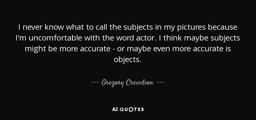 I never know what to call the subjects in my pictures because I'm uncomfortable with the word actor. I think maybe subjects might be more accurate - or maybe even more accurate is objects. - Gregory Crewdson