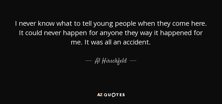 I never know what to tell young people when they come here. It could never happen for anyone they way it happened for me. It was all an accident. - Al Hirschfeld