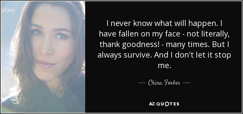 I never know what will happen. I have fallen on my face - not literally, thank goodness! - many times. But I always survive. And I don't let it stop me. - China Forbes