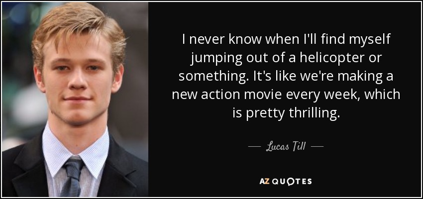 I never know when I'll find myself jumping out of a helicopter or something. It's like we're making a new action movie every week, which is pretty thrilling. - Lucas Till