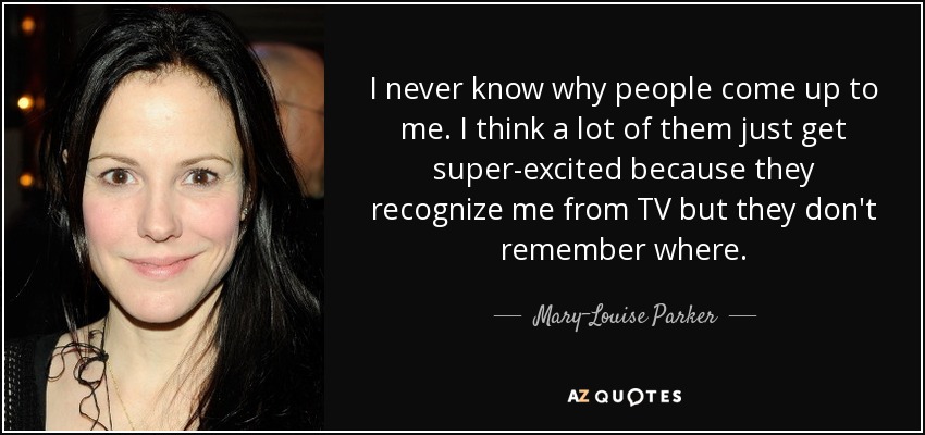 I never know why people come up to me. I think a lot of them just get super-excited because they recognize me from TV but they don't remember where. - Mary-Louise Parker