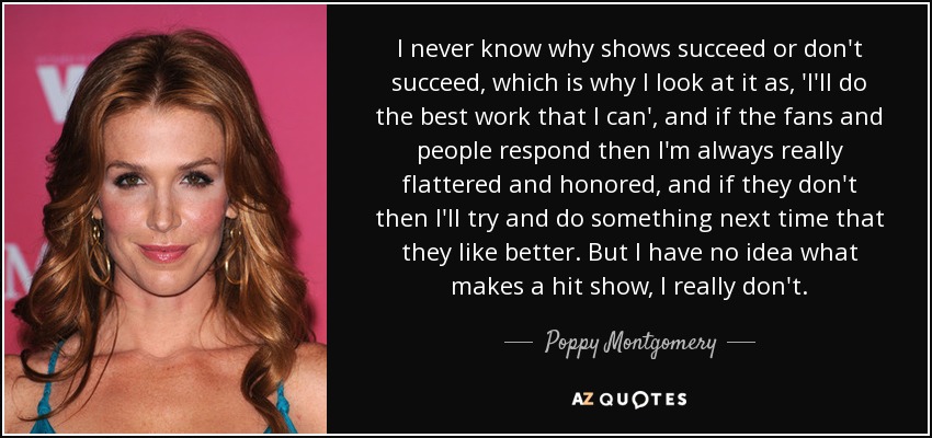 I never know why shows succeed or don't succeed, which is why I look at it as, 'I'll do the best work that I can', and if the fans and people respond then I'm always really flattered and honored, and if they don't then I'll try and do something next time that they like better. But I have no idea what makes a hit show, I really don't. - Poppy Montgomery