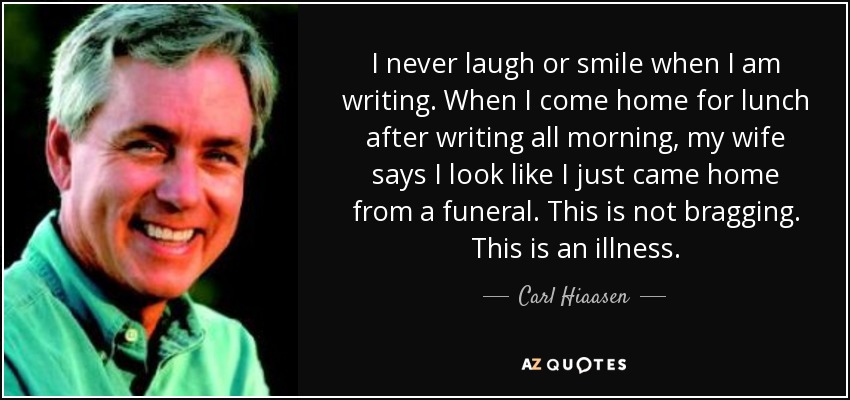 I never laugh or smile when I am writing. When I come home for lunch after writing all morning, my wife says I look like I just came home from a funeral. This is not bragging. This is an illness. - Carl Hiaasen