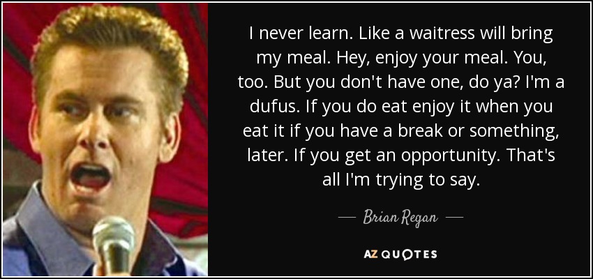 I never learn. Like a waitress will bring my meal. Hey, enjoy your meal. You, too. But you don't have one, do ya? I'm a dufus. If you do eat enjoy it when you eat it if you have a break or something, later. If you get an opportunity. That's all I'm trying to say. - Brian Regan