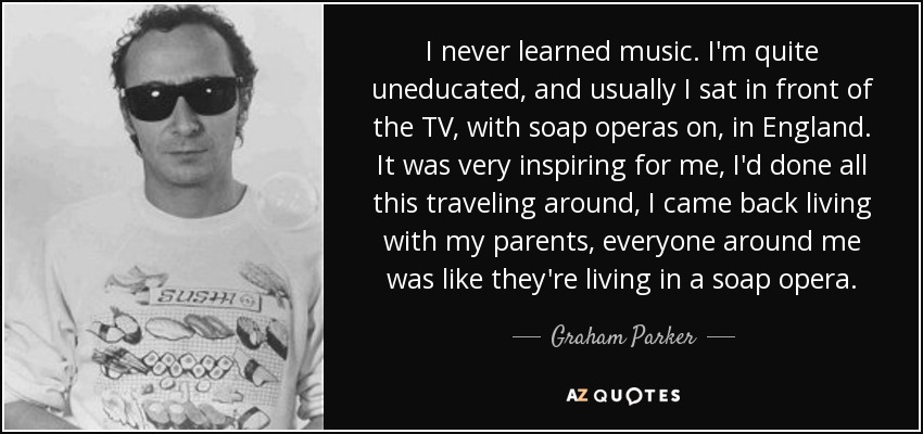 I never learned music. I'm quite uneducated, and usually I sat in front of the TV, with soap operas on, in England. It was very inspiring for me, I'd done all this traveling around, I came back living with my parents, everyone around me was like they're living in a soap opera. - Graham Parker