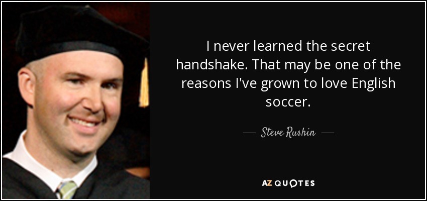 I never learned the secret handshake. That may be one of the reasons I've grown to love English soccer. - Steve Rushin