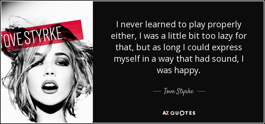 I never learned to play properly either, I was a little bit too lazy for that, but as long I could express myself in a way that had sound, I was happy. - Tove Styrke