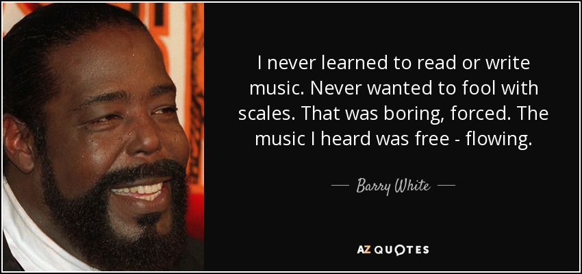 I never learned to read or write music. Never wanted to fool with scales. That was boring, forced. The music I heard was free - flowing. - Barry White