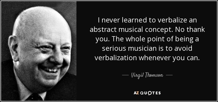 I never learned to verbalize an abstract musical concept. No thank you. The whole point of being a serious musician is to avoid verbalization whenever you can. - Virgil Thomson