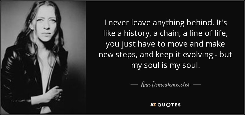 I never leave anything behind. It's like a history, a chain, a line of life, you just have to move and make new steps, and keep it evolving - but my soul is my soul. - Ann Demeulemeester