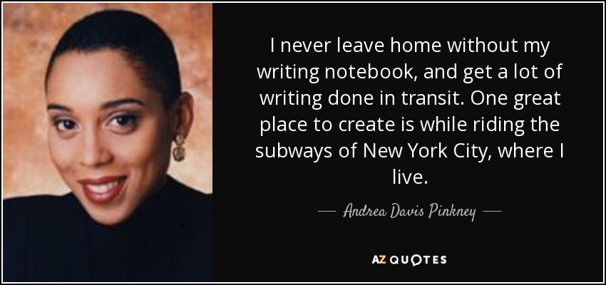 I never leave home without my writing notebook, and get a lot of writing done in transit. One great place to create is while riding the subways of New York City, where I live. - Andrea Davis Pinkney