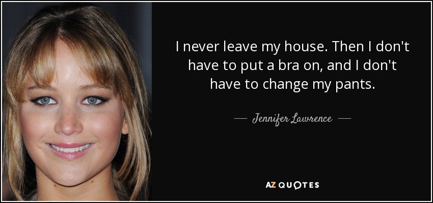 I never leave my house. Then I don't have to put a bra on, and I don't have to change my pants. - Jennifer Lawrence