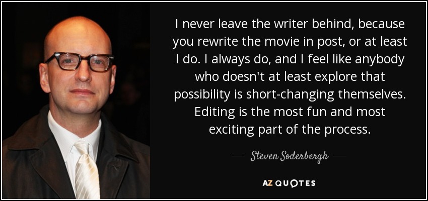 I never leave the writer behind, because you rewrite the movie in post, or at least I do. I always do, and I feel like anybody who doesn't at least explore that possibility is short-changing themselves. Editing is the most fun and most exciting part of the process. - Steven Soderbergh