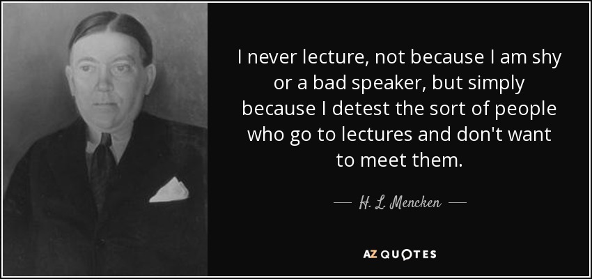 I never lecture, not because I am shy or a bad speaker, but simply because I detest the sort of people who go to lectures and don't want to meet them. - H. L. Mencken