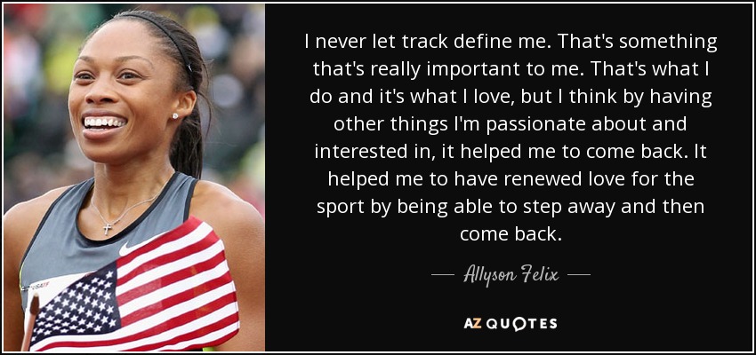 I never let track define me. That's something that's really important to me. That's what I do and it's what I love, but I think by having other things I'm passionate about and interested in, it helped me to come back. It helped me to have renewed love for the sport by being able to step away and then come back. - Allyson Felix