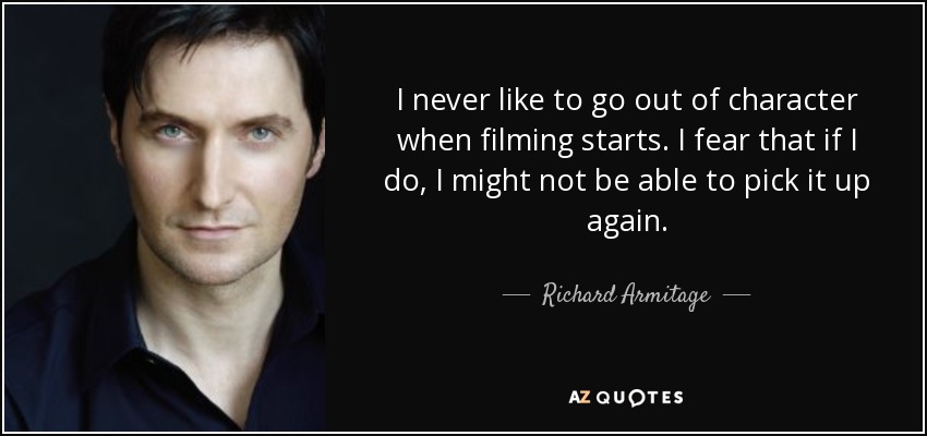 I never like to go out of character when filming starts. I fear that if I do, I might not be able to pick it up again. - Richard Armitage