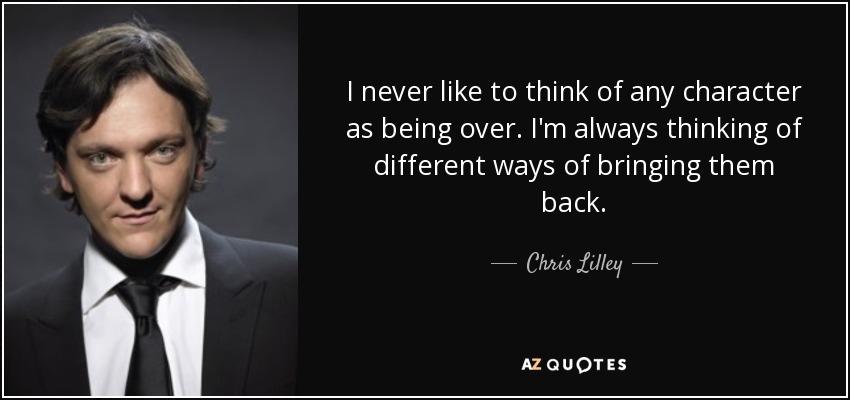 I never like to think of any character as being over. I'm always thinking of different ways of bringing them back. - Chris Lilley