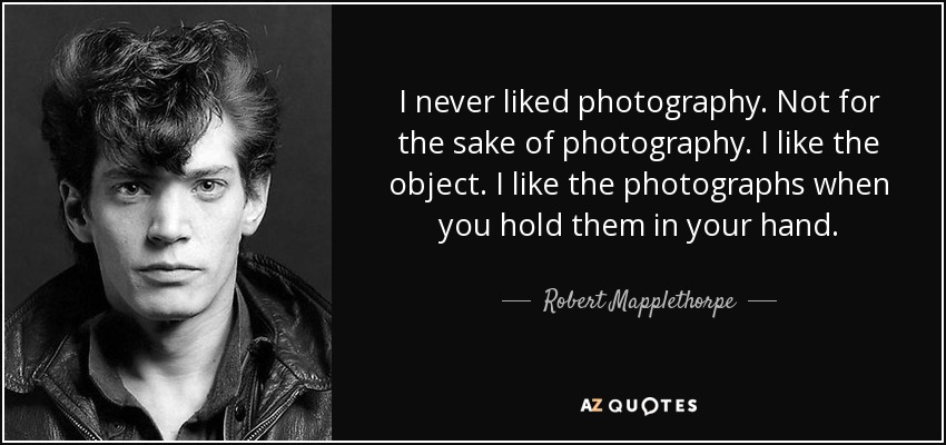 I never liked photography. Not for the sake of photography. I like the object. I like the photographs when you hold them in your hand. - Robert Mapplethorpe