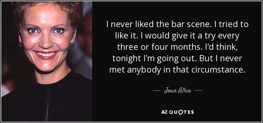 I never liked the bar scene. I tried to like it. I would give it a try every three or four months. I'd think, tonight I'm going out. But I never met anybody in that circumstance. - Joan Allen