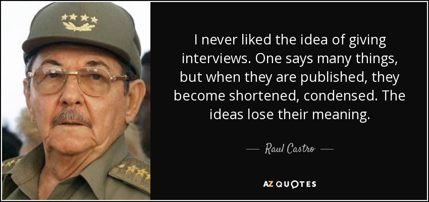 I never liked the idea of giving interviews. One says many things, but when they are published, they become shortened, condensed. The ideas lose their meaning. - Raul Castro