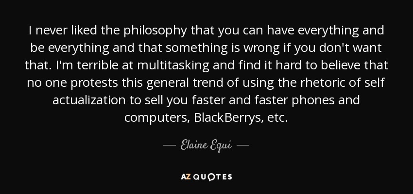 I never liked the philosophy that you can have everything and be everything and that something is wrong if you don't want that. I'm terrible at multitasking and find it hard to believe that no one protests this general trend of using the rhetoric of self actualization to sell you faster and faster phones and computers, BlackBerrys, etc. - Elaine Equi