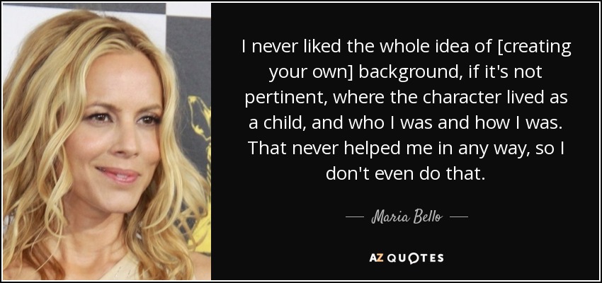 I never liked the whole idea of [creating your own] background, if it's not pertinent, where the character lived as a child, and who I was and how I was. That never helped me in any way, so I don't even do that. - Maria Bello