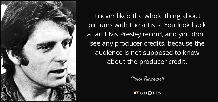 I never liked the whole thing about pictures with the artists. You look back at an Elvis Presley record, and you don't see any producer credits, because the audience is not supposed to know about the producer credit. - Chris Blackwell