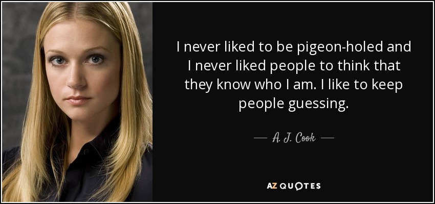 I never liked to be pigeon-holed and I never liked people to think that they know who I am. I like to keep people guessing. - A. J. Cook