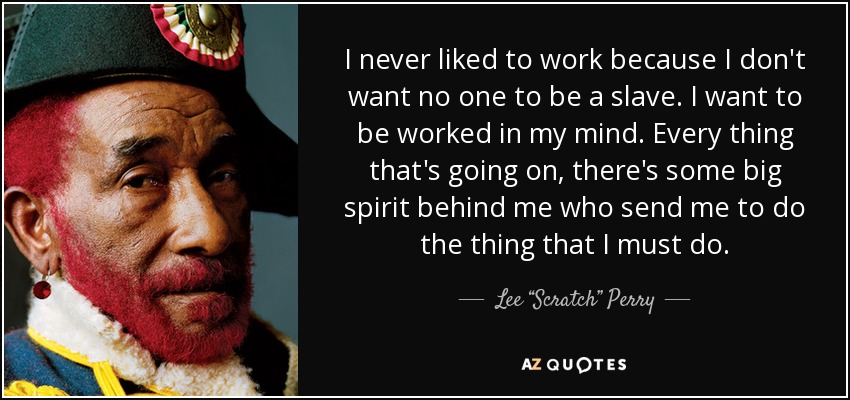 I never liked to work because I don't want no one to be a slave. I want to be worked in my mind. Every thing that's going on, there's some big spirit behind me who send me to do the thing that I must do. - Lee “Scratch” Perry