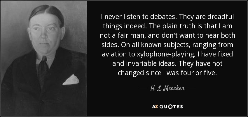 I never listen to debates. They are dreadful things indeed. The plain truth is that I am not a fair man, and don't want to hear both sides. On all known subjects, ranging from aviation to xylophone-playing, I have fixed and invariable ideas. They have not changed since I was four or five. - H. L. Mencken