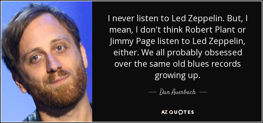 I never listen to Led Zeppelin. But, I mean, I don't think Robert Plant or Jimmy Page listen to Led Zeppelin, either. We all probably obsessed over the same old blues records growing up. - Dan Auerbach