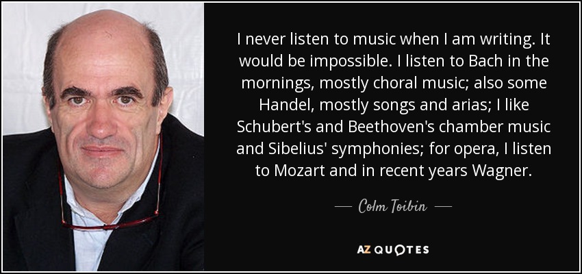 I never listen to music when I am writing. It would be impossible. I listen to Bach in the mornings, mostly choral music; also some Handel, mostly songs and arias; I like Schubert's and Beethoven's chamber music and Sibelius' symphonies; for opera, I listen to Mozart and in recent years Wagner. - Colm Toibin