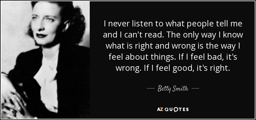 I never listen to what people tell me and I can't read. The only way I know what is right and wrong is the way I feel about things. If I feel bad, it's wrong. If I feel good, it's right. - Betty Smith