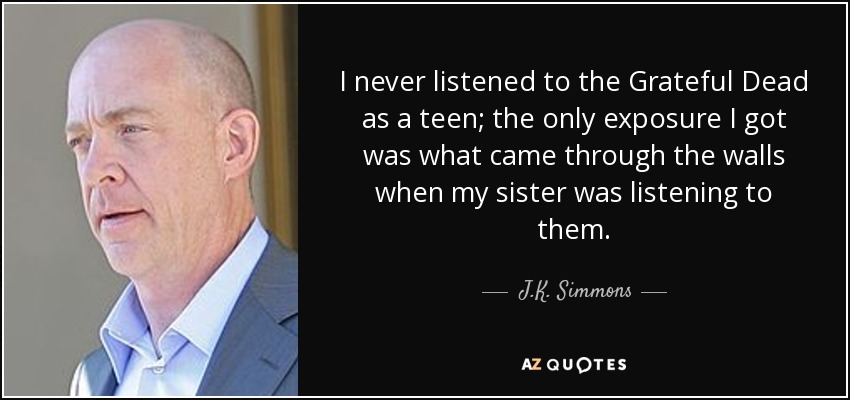 I never listened to the Grateful Dead as a teen; the only exposure I got was what came through the walls when my sister was listening to them. - J.K. Simmons