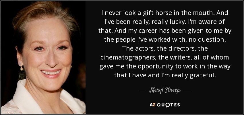 I never look a gift horse in the mouth. And I've been really, really lucky. I'm aware of that. And my career has been given to me by the people I've worked with, no question. The actors, the directors, the cinematographers, the writers, all of whom gave me the opportunity to work in the way that I have and I'm really grateful. - Meryl Streep
