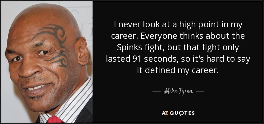 I never look at a high point in my career. Everyone thinks about the Spinks fight, but that fight only lasted 91 seconds, so it's hard to say it defined my career. - Mike Tyson