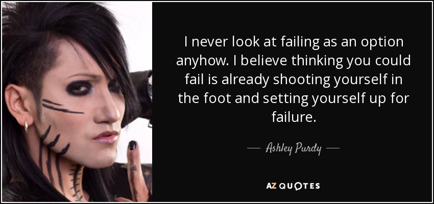 I never look at failing as an option anyhow. I believe thinking you could fail is already shooting yourself in the foot and setting yourself up for failure. - Ashley Purdy