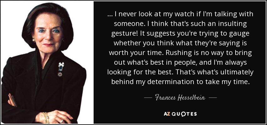 ... I never look at my watch if I'm talking with someone. I think that's such an insulting gesture! It suggests you're trying to gauge whether you think what they're saying is worth your time. Rushing is no way to bring out what's best in people, and I'm always looking for the best. That's what's ultimately behind my determination to take my time. - Frances Hesselbein