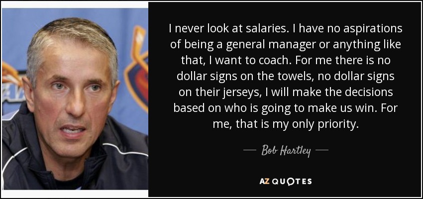 I never look at salaries. I have no aspirations of being a general manager or anything like that, I want to coach. For me there is no dollar signs on the towels, no dollar signs on their jerseys, I will make the decisions based on who is going to make us win. For me, that is my only priority. - Bob Hartley