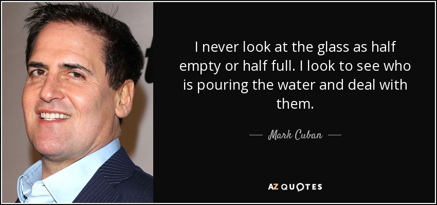 I never look at the glass as half empty or half full. I look to see who is pouring the water and deal with them. - Mark Cuban