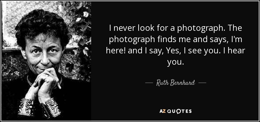I never look for a photograph. The photograph finds me and says, I'm here! and I say, Yes, I see you. I hear you. - Ruth Bernhard