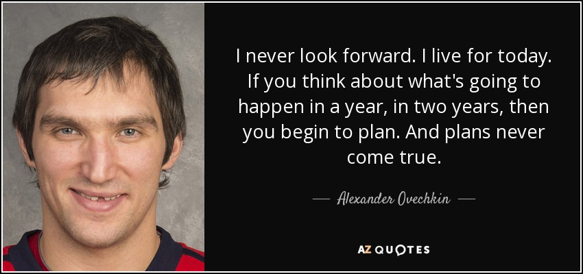 I never look forward. I live for today. If you think about what's going to happen in a year, in two years, then you begin to plan. And plans never come true. - Alexander Ovechkin