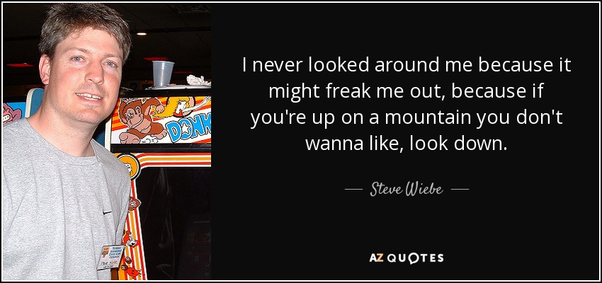 I never looked around me because it might freak me out, because if you're up on a mountain you don't wanna like, look down. - Steve Wiebe