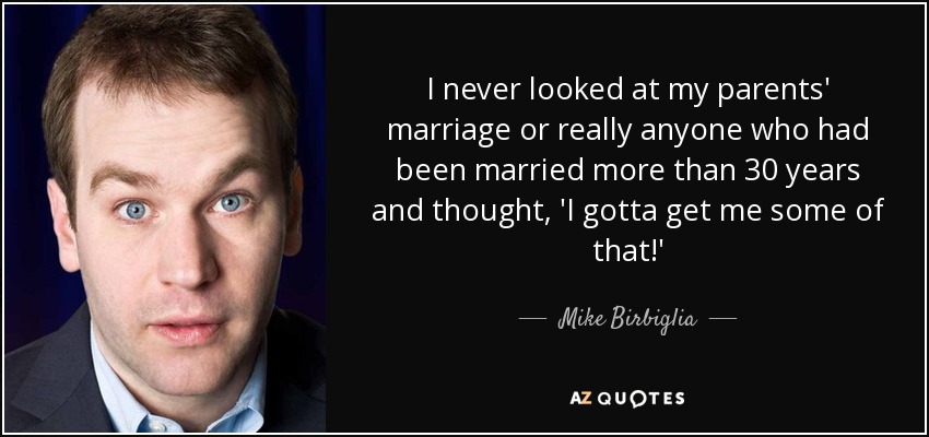 I never looked at my parents' marriage or really anyone who had been married more than 30 years and thought, 'I gotta get me some of that!' - Mike Birbiglia