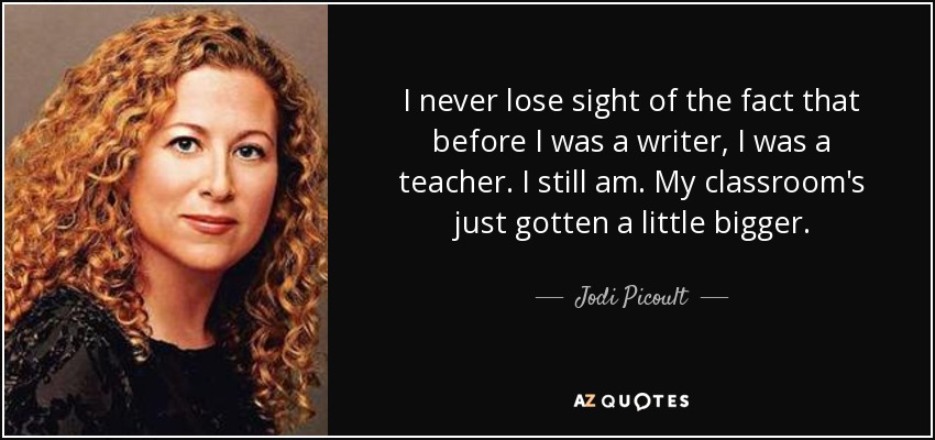 I never lose sight of the fact that before I was a writer, I was a teacher. I still am. My classroom's just gotten a little bigger. - Jodi Picoult