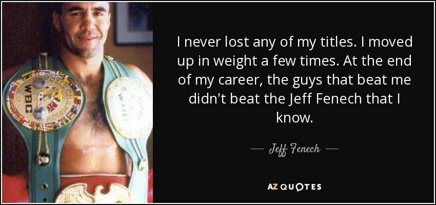 I never lost any of my titles. I moved up in weight a few times. At the end of my career, the guys that beat me didn't beat the Jeff Fenech that I know. - Jeff Fenech